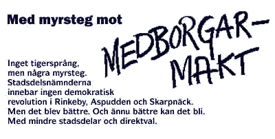 Med myrsteg mot medborgarmakt. Inget tigerspr�ng, men n�gra myrsteg. Stadsdelsn�mnderna innebar ingen demokratisk revolution i Rinkeby, Aspudden och Skarpn�ck. Men det blev b�ttre. Och �nnu b�ttre kan det bli. Med mindre stadsdelar och direktval.