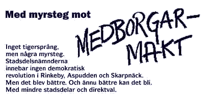 Med myrsteg mot medborgarmakt. Inget tigersprng, men ngra myrsteg. Stadsdelsnmnderna innebar ingen demokratisk revolution i Rinkeby, Aspudden och Skarpnck. Men det blev bttre. Och nnu bttre kan det bli. Med mindre stadsdelar och direktval.